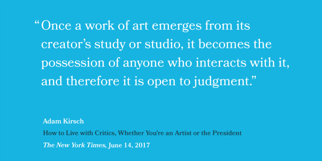 “Once a work of art emerges from its creator’s study or studio, it becomes the possession of anyone who interacts with it, and therefore it is open to judgment.” — Adam Kirsch, How to Live with Critics (Whether You’re an Artist or the President, The New York Times, June 14, 2017)