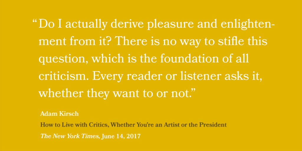 “Do I actually derive pleasure and enlightenment from it? There is no way to stifle this question, which is the foundation of all criticism. Every reader or listener asks it, whether they want to or not.” — Adam Kirsch, How to Live with Critics (Whether You’re an Artist or the President, The New York Times, June 14, 2017)