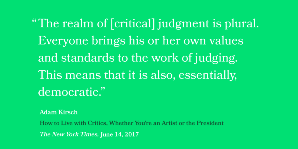 “The realm of [critical] judgment is plural. Everyone brings his or her own values and standards to the work of judging. This means that it is also, essentially, democratic.” — Adam Kirsch, How to Live with Critics (Whether You’re an Artist or the President, The New York Times, June 14, 2017)