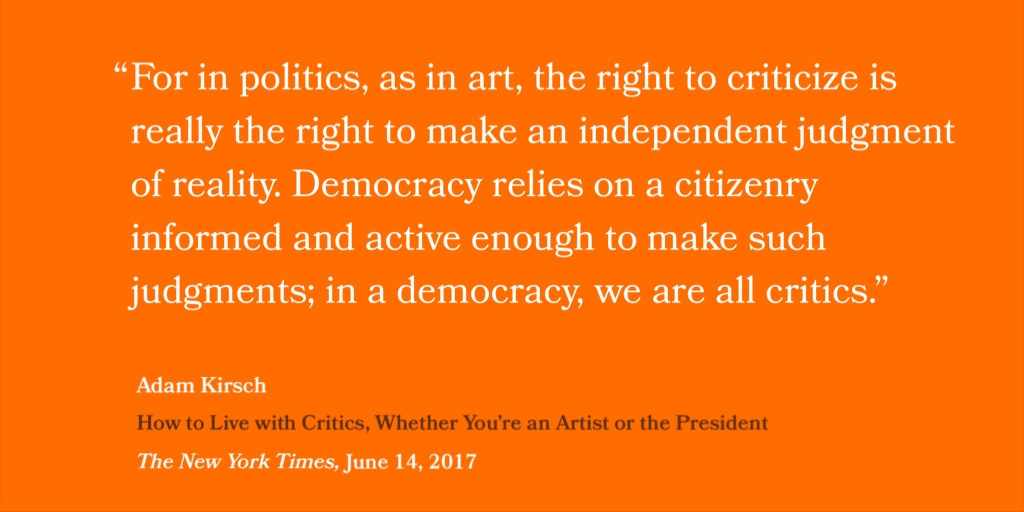 “For in politics, as in art, the right to criticize is really the right to make an independent judgment of reality. Democracy relies on a citizenry informed and active enough to make such judgments; in a democracy, we are all critics.” — Adam Kirsch, How to Live with Critics (Whether You’re an Artist or the President, The New York Times, June 14, 2017)
