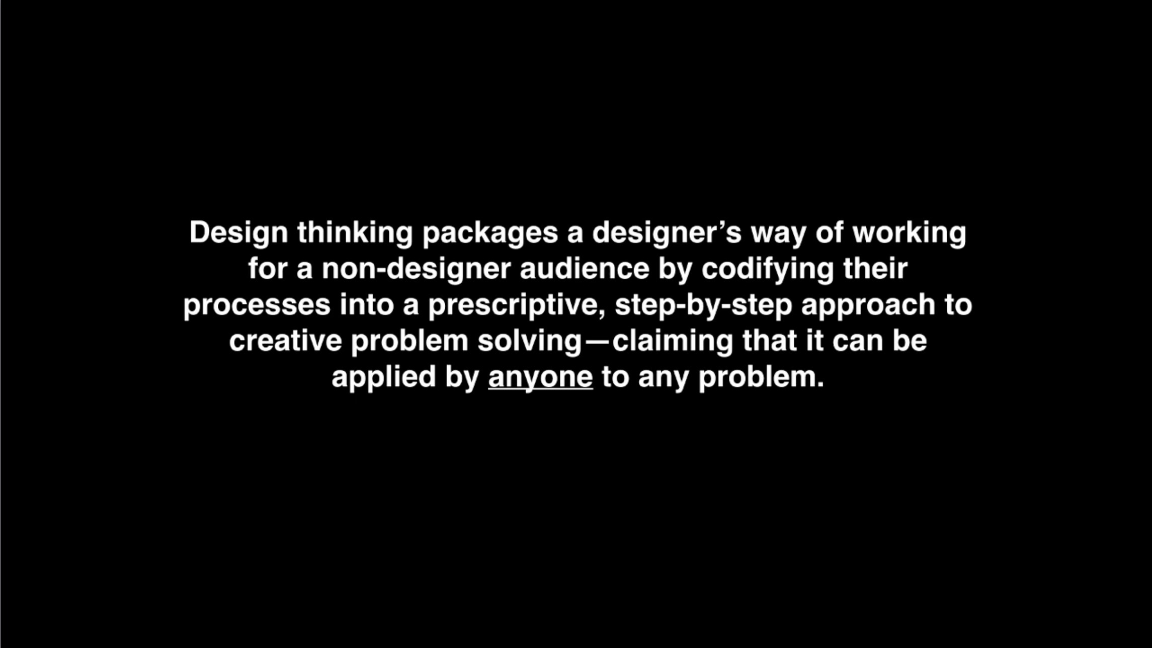 "Design thinking packages a designer’s way of working for a non-designer audience by codifying their proces into a prescriptive, step-by-step approach to creative problem solving—claiming that it can be applied by anyone to any problem." –Natasha Jen